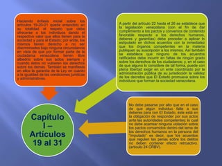Capítulo
I –
Artículos
19 al 31
Haciendo énfasis inicial sobre los
artículos 19-20-21 queda entendido en
su totalidad el respeto que debe
ofrecerse a los individuos dando el
respectivo valor que ellos tienen para la
sociedad y para el Estado; por ende, los
mismos tienen derecho a no ser
discriminados bajo ninguna circunstancia
en vista de que por formar parte de la
ciudadanía venezolana tienen libre
albedrío sobre sus actos siempre y
cuando éstos no vulneren los derechos
sobre los demás. También se manifiesta
en ellos la garantía de la Ley en cuanto
a la igualdad de las condiciones jurídicas
y administrativas.
No debe pasarse por alto que en el caso
de que algún individuo falte a sus
deberes para con El Estado, éste está en
la obligación de responder por sus actos
ante las autoridades competentes; lo cual
no debe acarrear ninguna violación sobre
los pactos convenidos dentro del tema de
los derechos humanos en la persona del
“imputado” es decir, que los acuerdos
que regulen las penas sobre los delitos
no deben contener efecto retroactivo.
(artículo 24 CRBV).
A partir del artículo 22 hasta el 26 se establece que
la legislación venezolana (con el fin de dar
cumplimiento a los pactos y convenios de contenido
favorable respecto a los derechos humanos,
deberes y garantías) debe proceder a aplicar lo
estipulado en dichos acuerdos con la inmediatez
que los órganos competentes en la materia
publiquen su suscripción a los mismos. Así también
se establece que ninguno de los acuerdos
ratificados debe incurrir en faltas de ningún grado
sobre los derechos de los ciudadanos; y, en el caso
de que alguno lo considere de tal forma, puede con
plena libertad exigir en un ente coordinado por la
administración pública de su jurisdicción la validez
de los decretos que El Estado promueve sobre los
individuos que forman la sociedad venezolana.
 
