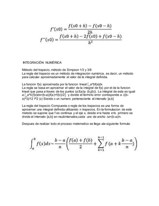 INTEGRACIÓN NUMÉRICA
Método del trapecio, método de Simpson 1/3 y 3/8
La regla del trapecio es un método de integración numérica, es decir, un método
para calcular aproximadamente el valor de la integral definida.
La funcion f(x) aproximada por la funcion lineal ∫_a^bf(x)dx
La regla se basa en aproximar el valor de la integral de f(x) por el de la funcion
lineal que pasa a traves de los puntos (a,f(a))y (b,j(b)). La integral de esta es igual
a ∫_a^b〖f(x)dx=(b-a)(f(a)+f(b))/2〗 y donde el termino error corresponde a -((b-
a)^3)/12 f^2 (ε) Siendo ε un numero perteneciente al intervalo [a,b]
La regla del trapecio Compuesta o regla de los trapecios es una forma de
aproximar una integral definida utilizando n trapecios. En la formulacion de este
metodo se supone que f es continua y el eje x, desde x=a hasta x=b. primero se
divide el intervalo [a,b] en nsubintervalos,cada uno de ancho ∆x=(b-a)/n.
Despues de realizar todo el proceso matematico se llega ala siguiente formula:
 