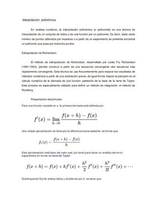 Interpolación polinómica
En análisis numérico, la interpolación polinómica (o polinomial) es una técnica de
interpolación de un conjunto de datos o de una función por un polinomio. Es decir, dado cierto
número de puntos obtenidos por muestreo o a partir de un experimento se pretende encontrar
un polinomio que pase por todos los puntos.
Extrapolación de Richardson.
El método de extrapolación de Richardson, desarrollado por Lewis Fry Richardson
(1881-1953), permite construir a partir de una secuencia convergente otra secuencia más
rápidamente convergente. Esta técnica se usa frecuentemente para mejorar los resultados de
métodos numéricos a partir de una estimación previa, de igual forma mejora la precisión en el
cálculo numérico de la derivada de una función, partiendo de la base de la serie de Taylor.
Este proceso es especialmente utilizado para definir un método de integración: el método de
Romberg.
Presentacion del principio:
Para una función variable en x, la primera derivada está definida por:
Una simple aproximación se tiene por la diferencia hacia adelante, de forma que:
Esta aproximación está lejos del valor real, por tanto para hacer un análisis del error,
expandimos en forma de serie de Taylor:
Substrayendo f(x) de ambos lados y dividiendo por h, se tiene que:
 