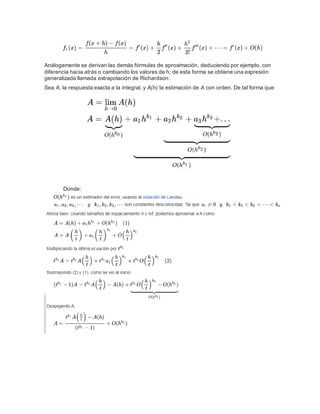 Análogamente se derivan las demás fórmulas de aproximación, deduciendo por ejemplo, con
diferencia hacia atrás o cambiando los valores de h; de esta forma se obtiene una expresión
generalizada llamada extrapolación de Richardson:
Sea A, la respuesta exacta a la integral, y A(h) la estimación de A con orden. De tal forma que:
Donde:
 