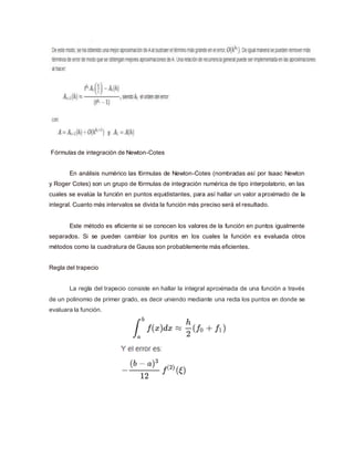 Fórmulas de integración de Newton-Cotes
En análisis numérico las fórmulas de Newton-Cotes (nombradas así por Isaac Newton
y Roger Cotes) son un grupo de fórmulas de integración numérica de tipo interpolatorio, en las
cuales se evalúa la función en puntos equidistantes, para así hallar un valor aproximado de la
integral. Cuanto más intervalos se divida la función más preciso será el resultado.
Este método es eficiente si se conocen los valores de la función en puntos igualmente
separados. Si se pueden cambiar los puntos en los cuales la función es evaluada otros
métodos como la cuadratura de Gauss son probablemente más eficientes.
Regla del trapecio
La regla del trapecio consiste en hallar la integral aproximada de una función a través
de un polinomio de primer grado, es decir uniendo mediante una recta los puntos en donde se
evaluara la función.
 