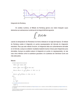 Integración de Romberg
En análisis numérico, el Método de Romberg genera una matriz triangular cuyos
elementos son estimaciones numéricas de la integral definida siguiente:
usando la extrapolación de Richardson de forma reiterada en la regla del trapecio. El método
de Romberg evalúa el integrando en puntos equiespaciados del intervalo de integración
estudiado. Para que este método funcione, el integrando debe ser suficientemente derivable
en el intervalo, aunque se obtienen resultados bastante buenos incluso para integrandos poco
derivables. Aunque es posible evaluar el integrando en puntos no equiespaciados, en ese
caso otros métodos como la cuadratura gaussiana o la cuadratura de Clenshaw–Curtis son
más adecuados.
Metodo
 