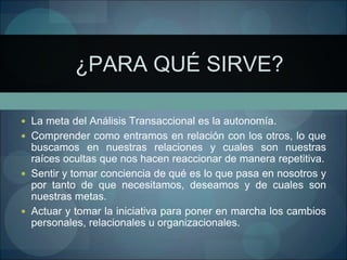 ¿PARA QUÉ SIRVE?
 La meta del Análisis Transaccional es la autonomía.
 Comprender como entramos en relación con los otros, lo que
buscamos en nuestras relaciones y cuales son nuestras
raíces ocultas que nos hacen reaccionar de manera repetitiva.
 Sentir y tomar conciencia de qué es lo que pasa en nosotros y
por tanto de que necesitamos, deseamos y de cuales son
nuestras metas.
 Actuar y tomar la iniciativa para poner en marcha los cambios
personales, relacionales u organizacionales.
 