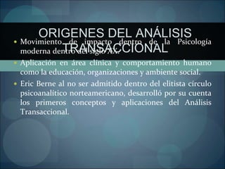 ORIGENES DEL ANÁLISIS
TRANSACCIONAL
 Movimiento de impacto dentro de la Psicología
moderna dentro del siglo XX.
 Aplicación en área clínica y comportamiento humano
como la educación, organizaciones y ambiente social.
 Eric Berne al no ser admitido dentro del elitista círculo
psicoanalítico norteamericano, desarrolló por su cuenta
los primeros conceptos y aplicaciones del Análisis
Transaccional.
 