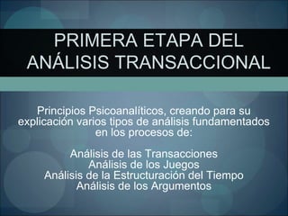 PRIMERA ETAPA DEL
ANÁLISIS TRANSACCIONAL
Principios Psicoanalíticos, creando para su
explicación varios tipos de análisis fundamentados
en los procesos de:
Análisis de las Transacciones
Análisis de los Juegos
Análisis de la Estructuración del Tiempo
Análisis de los Argumentos
 