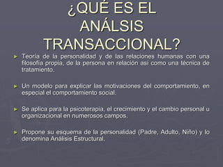 ¿QUÉ ES EL
ANÁLSIS
TRANSACCIONAL?
► Teoría de la personalidad y de las relaciones humanas con una
filosofía propia, de la persona en relación así como una técnica de
tratamiento.
► Un modelo para explicar las motivaciones del comportamiento, en
especial el comportamiento social.
► Se aplica para la psicoterapia, el crecimiento y el cambio personal u
organizacional en numerosos campos.
► Propone su esquema de la personalidad (Padre, Adulto, Niño) y lo
denomina Análisis Estructural.
 