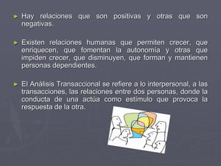 ► Hay relaciones que son positivas y otras que son
negativas.
► Existen relaciones humanas que permiten crecer, que
enriquecen, que fomentan la autonomía y otras que
impiden crecer, que disminuyen, que forman y mantienen
personas dependientes.
► El Análisis Transaccional se refiere a lo interpersonal, a las
transacciones, las relaciones entre dos personas, donde la
conducta de una actúa como estímulo que provoca la
respuesta de la otra.
 