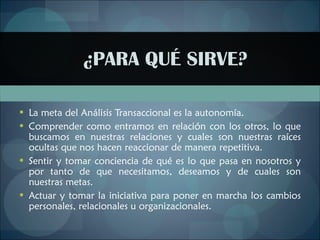 ¿PARA QUÉ SIRVE? La meta del Análisis Transaccional es la autonomía . Comprender como entramos en relación con los otros, lo que buscamos en nuestras relaciones y cuales son nuestras raíces ocultas que nos hacen reaccionar de manera repetitiva.   Sentir y tomar conciencia de qué es lo que pasa en nosotros y por tanto de que necesitamos, deseamos y de cuales son nuestras metas.   Actuar y tomar la iniciativa para poner en marcha los cambios personales, relacionales u organizacionales. 