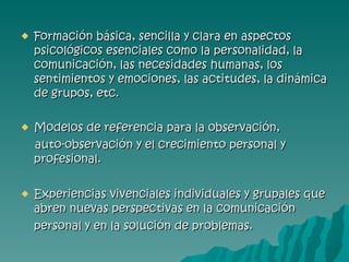 Formación básica, sencilla y clara en aspectos psicológicos esenciales como la personalidad, la comunicación, las necesidades humanas, los sentimientos y emociones, las actitudes, la dinámica de grupos, etc.   Modelos de referencia para la observación, auto-observación y el crecimiento personal y profesional.   Experiencias vivenciales individuales y grupales que abren nuevas perspectivas en la comunicación personal y en la solución de problemas.   
