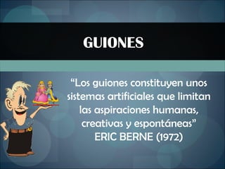 GUIONES “ Los guiones constituyen unos sistemas artificiales que limitan las aspiraciones humanas, creativas y espontáneas” ERIC BERNE (1972) 