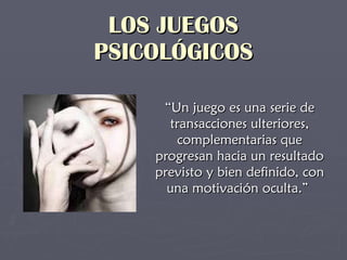 LOS JUEGOS PSICOLÓGICOS “ Un juego es una serie de transacciones ulteriores, complementarias que progresan hacia un resultado previsto y bien definido, con una motivación oculta.”  