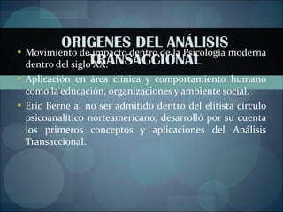 ORIGENES DEL ANÁLISIS TRANSACCIONAL Movimiento de impacto dentro de la Psicología moderna dentro del siglo XX. Aplicación en área clínica y comportamiento humano como la educación, organizaciones y ambiente social. Eric Berne al no ser admitido dentro del elitista círculo psicoanalítico norteamericano, desarrolló por su cuenta los primeros conceptos y aplicaciones del Análisis Transaccional. 