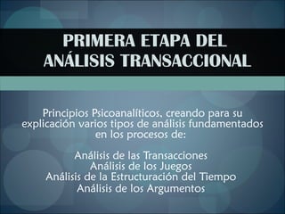PRIMERA ETAPA DEL  ANÁLISIS TRANSACCIONAL Principios Psicoanalíticos, creando para su explicación varios tipos de análisis fundamentados en los procesos de:  Análisis de las Transacciones  Análisis de los Juegos  Análisis de la Estructuración del Tiempo  Análisis de los Argumentos   