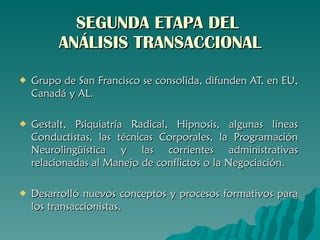 SEGUNDA ETAPA DEL  ANÁLISIS TRANSACCIONAL Grupo de San Francisco se consolida, difunden AT, en EU, Canadá y AL. Gestalt, Psiquiatría Radical, Hipnosis, algunas líneas Conductistas, las técnicas Corporales, la Programación Neurolingüística y las corrientes administrativas relacionadas al Manejo de conflictos o la Negociación. Desarrolló nuevos conceptos y procesos formativos para los transaccionistas. 