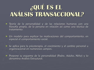 ¿QUÉ ES EL  ANÁLSIS TRANSACCIONAL? Teoría de la personalidad y de las relaciones humanas con una filosofía propia, de la persona en relación así como una técnica de tratamiento.   Un modelo para explicar las motivaciones del comportamiento, en especial el comportamiento social . Se aplica para la psicoterapia, el crecimiento y el cambio personal u organizacional en numerosos campos . Propone su esquema de la personalidad (Padre, Adulto, Niño) y lo denomina Análisis Estructural.   