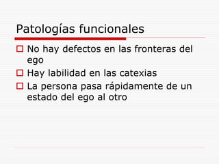 Patologías funcionales
 No hay defectos en las fronteras del
ego
 Hay labilidad en las catexias
 La persona pasa rápidamente de un
estado del ego al otro
 