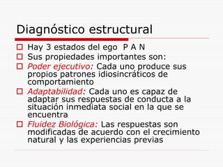 Diagnóstico estructural
 Hay 3 estados del ego P A N
 Sus propiedades importantes son:
 Poder ejecutivo: Cada uno produce sus
propios patrones idiosincráticos de
comportamiento
 Adaptabilidad: Cada uno es capaz de
adaptar sus respuestas de conducta a la
situación inmediata social en la que se
encuentra
 Fluidez Biológica: Las respuestas son
modificadas de acuerdo con el crecimiento
natural y las experiencias previas
 