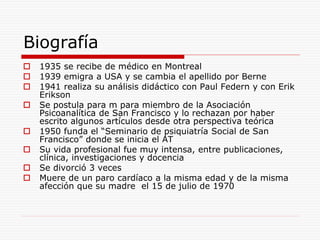 Biografía
 1935 se recibe de médico en Montreal
 1939 emigra a USA y se cambia el apellido por Berne
 1941 realiza su análisis didáctico con Paul Federn y con Erik
Erikson
 Se postula para m para miembro de la Asociación
Psicoanalítica de San Francisco y lo rechazan por haber
escrito algunos artículos desde otra perspectiva teórica
 1950 funda el “Seminario de psiquiatría Social de San
Francisco” donde se inicia el AT
 Su vida profesional fue muy intensa, entre publicaciones,
clínica, investigaciones y docencia
 Se divorció 3 veces
 Muere de un paro cardíaco a la misma edad y de la misma
afección que su madre el 15 de julio de 1970
 