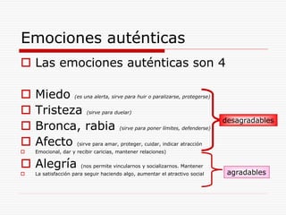 Emociones auténticas
 Las emociones auténticas son 4
 Miedo (es una alerta, sirve para huir o paralizarse, protegerse)
 Tristeza (sirve para duelar)
 Bronca, rabia (sirve para poner límites, defenderse)
 Afecto (sirve para amar, proteger, cuidar, indicar atracción
 Emocional, dar y recibir caricias, mantener relaciones)
 Alegría (nos permite vincularnos y socializarnos. Mantener
 La satisfacción para seguir haciendo algo, aumentar el atractivo social
desagradables
agradables
 