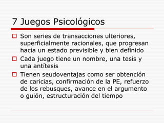 7 Juegos Psicológicos
 Son series de transacciones ulteriores,
superficialmente racionales, que progresan
hacia un estado previsible y bien definido
 Cada juego tiene un nombre, una tesis y
una antítesis
 Tienen seudoventajas como ser obtención
de caricias, confirmación de la PE, refuerzo
de los rebusques, avance en el argumento
o guión, estructuración del tiempo
 