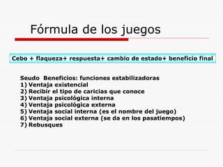 Fórmula de los juegos
Cebo + flaqueza+ respuesta+ cambio de estado+ beneficio final
Seudo Beneficios: funciones estabilizadoras
1) Ventaja existencial
2) Recibir el tipo de caricias que conoce
3) Ventaja psicológica interna
4) Ventaja psicológica externa
5) Ventaja social interna (es el nombre del juego)
6) Ventaja social externa (se da en los pasatiempos)
7) Rebusques
 