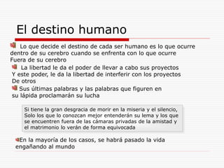 El destino humano
Lo que decide el destino de cada ser humano es lo que ocurre
dentro de su cerebro cuando se enfrenta con lo que ocurre
Fuera de su cerebro
La libertad le da el poder de llevar a cabo sus proyectos
Y este poder, le da la libertad de interferir con los proyectos
De otros
Sus últimas palabras y las palabras que figuren en
su lápida proclamarán su lucha
Si tiene la gran desgracia de morir en la miseria y el silencio,
Solo los que lo conozcan mejor entenderán su lema y los que
se encuentren fuera de las cámaras privadas de la amistad y
el matrimonio lo verán de forma equivocada
En la mayoría de los casos, se habrá pasado la vida
engañando al mundo
 