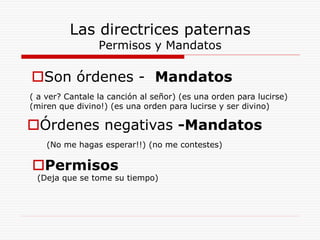 Las directrices paternas
Permisos y Mandatos
Son órdenes - Mandatos
( a ver? Cantale la canción al señor) (es una orden para lucirse)
(miren que divino!) (es una orden para lucirse y ser divino)
Órdenes negativas -Mandatos
(No me hagas esperar!!) (no me contestes)
Permisos
(Deja que se tome su tiempo)
 
