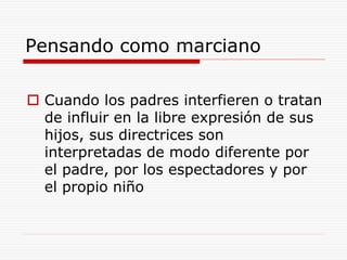 Pensando como marciano
 Cuando los padres interfieren o tratan
de influir en la libre expresión de sus
hijos, sus directrices son
interpretadas de modo diferente por
el padre, por los espectadores y por
el propio niño
 