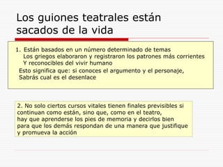 Los guiones teatrales están
sacados de la vida
1. Están basados en un número determinado de temas
Los griegos elaboraron y registraron los patrones más corrientes
Y reconocibles del vivir humano
Esto significa que: si conoces el argumento y el personaje,
Sabrás cual es el desenlace
2. No solo ciertos cursos vitales tienen finales previsibles si
continuan como están, sino que, como en el teatro,
hay que aprenderse los pies de memoria y decirlos bien
para que los demás respondan de una manera que justifique
y promueva la acción
 