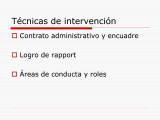 Técnicas de intervención
 Contrato administrativo y encuadre
 Logro de rapport
 Áreas de conducta y roles
 