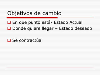 Objetivos de cambio
 En que punto está- Estado Actual
 Donde quiere llegar – Estado deseado
 Se contractúa
 