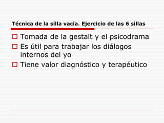 Técnica de la silla vacía. Ejercicio de las 6 sillas
 Tomada de la gestalt y el psicodrama
 Es útil para trabajar los diálogos
internos del yo
 Tiene valor diagnóstico y terapéutico
 