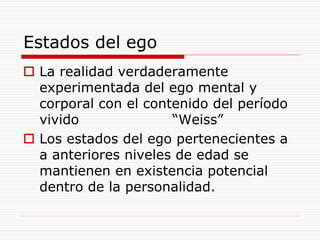 Estados del ego
 La realidad verdaderamente
experimentada del ego mental y
corporal con el contenido del período
vivido “Weiss”
 Los estados del ego pertenecientes a
a anteriores niveles de edad se
mantienen en existencia potencial
dentro de la personalidad.
 