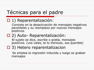 Técnicas para el padre
 1) Reparentalización:
Consiste en la desactivación de mensajes negativos
parentales y su reemplazo por nuevos mensajes
positivos
 2) Auto- Reparentalización:
El sujeto se dice, escribe o graba, mensajes
positivos. (vos vales, te lo mereces, sos querible)
 3) Hetero reparentalizacion
Se emplea la regresión inducida y luego se graban
mensajes
 