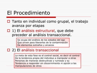 El Procedimiento
 Tanto en individual como grupal, el trabajo
avanza por etapas
 1) El análisis estructural, que debe
preceder al análisis transaccional.
 2) El análisis transaccional
Se ocupa del análisis de los estados del ego
Que sirven para liberarlos de la contaminación
De elementos extraños y arcaicos
La meta de esta fase es el control social, es decir el control
De la tendencia propia del individuo a manipular a otras
Personas de maneras destructivas y ruinosas y su
Tendencia a responder sin discernimiento ni opción a las
manipulaciones de otros
 