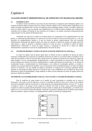 Ingeniería Antisísmica Fidel Copa Pineda 1
Capítulo 6
ANALISIS SISMICO TRIDIMENSIONAL DE EDIFICIOS CON DIAFRAGMA RIGIDO
6.1 INTRODUCCION
El análisis sísmico de edificios cuyas losas de piso horizontal se comportan como diafragmas rígidos y los
sistemas de pórticos planos incluyen muros de cortante verticales, debido a ello el cálculo puede simplificarse en el
número de grados de libertad solo si la losa se comporta como un diafragma rígido, es decir, se modela a dicha losa
como un cuerpo rígido lo que nos permite una simplificación en el análisis sísmico mediante una condensación
cinemática de los grados de libertad de una estructura en el espacio a un análisis estructural tridimensional para
cargas laterales con tres grados de libertad por piso.
Asumiendo que cada losa es rígida en su propio plano, los componentes de los desplazamientos de cada
pórtico, se relacionan geométricamente, en cada nivel, con los del centro de masa en las direcciones (x, y, ), que
describen los desplazamientos lineales y el giro de torsión en planta, respectivamente. Para una estructura
tridimensional conformada por pórticos planos con muros de cortante se forman las matrices de rigidez lateral de
cada pórtico y, según su posición y geometría respecto al centro de masa, se ensambla la matriz de rigidez
tridimensional. Conociendo el vector de cargas sísmicas y calculando la inversa de la matriz de rigidez
tridimensional se encuentra el vector de los desplazamientos del centro de masa.
6.2 MATRIZ DE RIGIDEZ LATERAL DE OSCILACION DE PORTICOS PLANOS [KpK]
La matriz de rigidez total de pórtico plano [Ks], se obtiene en base al equilibrio de fuerzas de toda la
estructura considerando tres ecuaciones de equilibrio de fuerzas por nudo no es necesario hallar el equilibrio en los
nudos de los soportes es decir en las reacciones, dichas fuerzas se expresan en función de las matrices de rigidez de
cada miembro y de sus correspondientes desplazamientos y cargas equivalentes de extremo fijo. Debido a ello
primero hallamos las matrices de fuerzas, desplazamientos y cargas equivalentes de extremo fijo, en un sistema de
coordenadas locales y posteriormente las transformamos a un sistema de coordenadas globales, en donde se
establece una ecuación matricial de equilibrio cuyo coeficiente del vector de desplazamientos es la matriz de rigidez
total de la estructura. Con este método de rigideces calculamos la respuesta de la estructura aplicando fuerzas
unitarias en cada grado de liberta lateral de la estructura que es una combinación con el método de fuerzas para
determinar la matriz de flexibilidades y luego mediante su matriz inversa obtenemos la matriz de rigidez lateral este
proceso se detalla mas adelante.
METODO DE LAS FLEXIBILIDADES PARA EL CÁLCULO DE LA MATRIZ DE RIGIDEZ LATERAL.
Para la condición de carga sísmica en el modelo de masa concentrada se considera que la carga es
horizontal y solo actúa a nivel de cada piso, es decir, se considera un GDL por piso, por lo tanto, en la ecuación
matricial de equilibrio total de la estructura el vector de fuerzas de empotramiento perfecto no existe {FF
} es decir,
se iguala el vector a {0} porque no hay cargas de verticales. Por tanto en base a estas condiciones podemos
encontrar la matriz de rigidez lateral del pórtico k-ésimo usando el método de las flexibilidades, y el método de la
rigidez a la vez, tal como se ilustra más adelante. Asimismo se presenta la idealización de los pórticos que incluyen
muros de cortante o vigas de cortante; Los desplazamientos totales se calculan por superposición.
Fig. 19 Pórtico hibrido modelo físico (Sistema de pórtico mas muro de corte).
Columna
Viga
Viga
Viga
Viga
MURO
DE
CORTE
 