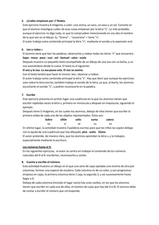 5. ¿Cuáles empiezan por s? Rodea.
 Este ejercicio muestra 4 imágenes a color: una sirena, un saco, un vaso y un sol. Consiste en
 que el alumno investigue cuáles de esas cosas empiezan por la letra “s”. Lo más probable,
 aunque el ejercicio no diga nada, es que lo comprueben mencionando en voz alta el nombre
 de lo que ven en el dibujo. Ej: “Sirena”… “sssssirena” = tiene “s”.
 El autor trabaja como contenido principal la letra “s”, mediante el sonido y la expresión oral.

6. Lee y rodea s.
 El alumno tiene que leer las palabras, observarlas y rodear todas las letras “s” que encuentre.
 Sapo- mesa- paso - susi - sol - Samuel - salsa - suela
 Después muestra un pequeño texto acompañado de un dibujo de una osa con un bolso, y un
 oso asomándose desde la cueva. El texto es el siguiente:
 El oso y la osa. La osa pasea sola. El oso se asoma.
 Con el texto tendrá que hacer lo mismo: leer, observar y rodear.
 El autor trabaja como contenido principal la letra “s”. Hay que decir que aunque los ejercicios
 sean sobre la letra escrita, también trabaja el sonido de la letra, ya que, al leerla, los alumnos
 escucharán el sonido “s”, y podrán reconocerle en la palabra.

7. Escribe
 Este ejercicio presenta en primer lugar una cuadrícula en la que los alumnos tienen que
 escribir repetidas veces la letra s, primero en minúscula y después en mayúscula, siguiendo el
 ejemplo.
 Después tiene 5 imágenes, en las cuales los alumnos, debajo de ellas tienen que escribir la
 primera sílaba de cada uno de los objetos representados. Éstos son:
                     Sobre         sillón      sello        suma         salero
                       so              si        se           su           sa
 En último lugar, la actividad muestra 3 palabras escritas para que los niños las copien debajo
 con la ayuda de una cuadrícula que hay dibujada: piso suelo Eloísa
 El autor pretende, de manera clara, que los alumnos aprendan la letra s, y la trabajen,
 especialmente mediante la escritura.

Los números hasta el 9.
En los siguientes ejercicios, el autor se centra en trabajar el contenido de los números
naturales del 0 al 9: escribirlos, reconocerlos y contar.

8. Cuenta y escribe el número.
 Esta actividad muestra un dibujo en el que una serie de cajas apiladas una encima de otra por
 columnas, forman una especie de escalera. Cada columna es de un color, y son progresivas:
 empieza sin cajas, la primera columna tiene 1 caja, la segunda 2, y así sucesivamente hasta
 llegar a 9.
 Debajo de cada columna (incluido el lugar vacío) hay unas casillas, en las que los alumnos
 tienen que escribir en cada una de ellas, el número de cajas que hay (de 0 a 9). El alumno debe
 de contar y escribir el número que corresponda.
 
