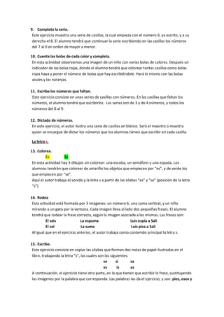 9. Completa la serie.
 Este ejercicio muestra una serie de casillas, la cual empieza con el número 9, ya escrito, y a su
 derecha el 8. El alumno tendrá que continuar la serie escribiendo en las casillas los números
 del 7 al 0 en orden de mayor a menor.

10. Cuenta las bolas de cada color y completa.
 En esta actividad observamos una imagen de un niño con varias bolas de colores. Después un
 indicador de las bolas rojas, donde el alumno tendrá que colorear tantas casillas como bolas
 rojas haya y poner el número de bolas que hay escribiéndole. Hará lo mismo con las bolas
 azules y las naranjas.

11. Escribe los números que faltan.
 Este ejercicio consiste en unas series de casillas con números. En las casillas que faltan los
 números, el alumno tendrá que escribirlos. Las series son de 3 y de 4 números, y todos los
 números del 0 al 9.

12. Dictado de números.
 En este ejercicio, el autor ilustra una serie de casillas en blanco. Será el maestro o maestra
 quien se encargue de dictar los números que los alumnos tienen que escribir en cada casilla.

La letra s.

13. Colorea.
         Es          Se
 En esta actividad hay 3 dibujos sin colorear: una escoba, un semáforo y una espada. Los
 alumnos tendrán que colorear de amarillo los objetos que empiecen por “es”, y de verde los
 que empiecen por “se”.
 Aquí el autor trabaja el sonido y la letra s a partir de las sílabas “es” y “se” (posición de la letra
 “s”)

14. Rodea
 Esta actividad está formada por 3 imágenes: un número 6, una suma vertical, y un niño
 mirando a un gato por la ventana. Cada imagen lleva al lado dos pequeñas frases. El alumno
 tendrá que rodear la frase correcta, según la imagen asociada a las mismas. Las frases son:
          El seis               La espuma                     Luis espía a Sali
          El sol                La suma                        Luis pisa a Sali
 Al igual que en el ejercicio anterior, el autor trabaja como contenido principal la letra s.

15. Escribe.
 Este ejercicio consiste en copiar las sílabas que forman dos notas de papel ilustradas en el
 libro, trabajando la letra “s”, las cuales son las siguientes:
                                               se      si       sa
                                               es       is      as
 A continuación, el ejercicio tiene otra parte, en la que tienen que escribir la frase, sustituyendo
 las imágenes por la palabra que corresponda. Las palabras las da el ejercicio, y son: pies, osos y
 