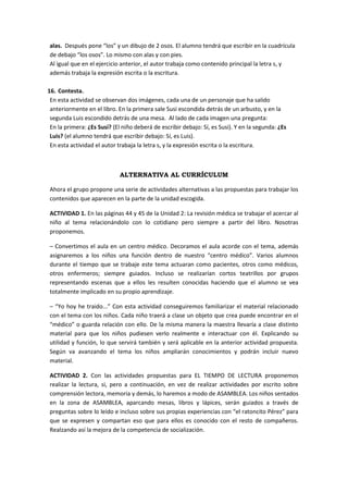 alas. Después pone “los” y un dibujo de 2 osos. El alumno tendrá que escribir en la cuadrícula
de debajo “los osos”. Lo mismo con alas y con pies.
Al igual que en el ejercicio anterior, el autor trabaja como contenido principal la letra s, y
además trabaja la expresión escrita o la escritura.

16. Contesta.
 En esta actividad se observan dos imágenes, cada una de un personaje que ha salido
 anteriormente en el libro. En la primera sale Susi escondida detrás de un arbusto, y en la
 segunda Luis escondido detrás de una mesa. Al lado de cada imagen una pregunta:
 En la primera: ¿Es Susi? (El niño deberá de escribir debajo: Sí, es Susi). Y en la segunda: ¿Es
 Luis? (el alumno tendrá que escribir debajo: Sí, es Luis).
 En esta actividad el autor trabaja la letra s, y la expresión escrita o la escritura.



                             ALTERNATIVA AL CURRÍCULUM

Ahora el grupo propone una serie de actividades alternativas a las propuestas para trabajar los
contenidos que aparecen en la parte de la unidad escogida.

ACTIVIDAD 1. En las páginas 44 y 45 de la Unidad 2: La revisión médica se trabajar el acercar al
niño al tema relacionándolo con lo cotidiano pero siempre a partir del libro. Nosotras
proponemos.

– Convertimos el aula en un centro médico. Decoramos el aula acorde con el tema, además
asignaremos a los niños una función dentro de nuestro “centro médico”. Varios alumnos
durante el tiempo que se trabaje este tema actuaran como pacientes, otros como médicos,
otros enfermeros; siempre guiados. Incluso se realizarían cortos teatrillos por grupos
representando escenas que a ellos les resulten conocidas haciendo que el alumno se vea
totalmente implicado en su propio aprendizaje.

– “Yo hoy he traido...” Con esta actividad conseguiremos familiarizar el material relacionado
con el tema con los niños. Cada niño traerá a clase un objeto que crea puede encontrar en el
“médico” o guarda relación con ello. De la misma manera la maestra llevaría a clase distinto
material para que los niños pudiesen verlo realmente e interactuar con él. Explicando su
utilidad y función, lo que servirá también y será aplicable en la anterior actividad propuesta.
Según va avanzando el tema los niños ampliarán conocimientos y podrán incluir nuevo
material.

ACTIVIDAD 2. Con las actividades propuestas para EL TIEMPO DE LECTURA proponemos
realizar la lectura, si, pero a continuación, en vez de realizar actividades por escrito sobre
comprensión lectora, memoria y demás, lo haremos a modo de ASAMBLEA. Los niños sentados
en la zona de ASAMBLEA, aparcando mesas, libros y lápices, serán guiados a través de
preguntas sobre lo leído e incluso sobre sus propias experiencias con “el ratoncito Pérez” para
que se expresen y compartan eso que para ellos es conocido con el resto de compañeros.
Realzando así la mejora de la competencia de socialización.
 