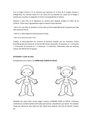 Con la imagen número 2 y los números que aparecen en la ficha de la imagen número 1
trabajaremos los números hasta el 9. Los chicos de una plantilla con copias de la imagen 2
tendrán que recortan e ir pegando el número correspondiente al número.

Después a cada niño se le adjudicará un número para después trabajar el orden de los
números. Tienen que ir agrupándose según la maestra vaya indicando.

– Del 1 al 9. Los niños se pondrán en este orden por filas dependiendo de los grupos que haya
sido necesario formar.

– Del 9 al 1. Ahora deberán colocarse justo al revés.

– Del 1 al 3, del 4 al 6 y del 7 al 9.

Trabajar la descomposición de números lo haremos también con las manzanas. Iremos
haciendo grupos de manzanas en función del número propuesto. 8 manzanas es = 5 manzanas
+ 3 manzanas. 8 manzanas es = 4 manzanas + 4 manzanas. Coloreando estas con distintos
colores que diferencien los grupos.



ACTIVIDAD 5. Cuido mi salud.

Completamos entre todos a los NIÑOS QUE CUIDAN SU SALUD.




Alrededor de estos niños iremos pegan nuestros CUIDADOS PARA LA SALUD. Crearemos
cartelones en cartulina donde entre todos pensaremos y decidiremos que poner. Por ejemplo:
Tengo que desayunar bien todos los días. Debo hacer deporte. Me lavo los dientes a diario,
etc.
 