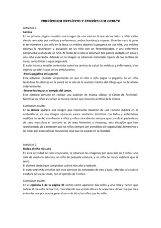 CURRÍCULUM EXPLÍCITO Y CURRÍCULUM OCULTO

Actividad 1:
Lámina
En su primera página muestra una imagen de una sala en la que varios niños y niñas están
siendo revisados por médicos y enfermeros, ambos hombres y mujeres. Un enfermero le pone
el termómetro a una niña en la boca, un médico observa la garganta de una niña, una médico
observa la respiración y pulsación de un niño con un fonendoscopio, y una enfermera
comprueba la altura de un niño. Al fondo de la sala se observan dos padres sentados en sillas y
una niña esperando. Además en la imagen se observan materiales típicos de los centros de
salud, como tiritas o agua oxigenada.
El autor intenta enseñar contenidos sobre los centros de salud, los médicos y enfermeros, y los
objetos característicos de los ambulatorios.
-Pon la pegatina en la pared.
Esta actividad consiste simplemente en que el niño o niña pegue la pegatina de un niño
lavándose los dientes en la pared de la sala de la revisión médica del dibujo que he detallado
anteriormente.
-Mueve los brazos al compás del canon.
Este ejercicio consiste en realizar una audición de música clásica: el Canon de Pachelbel.
Mientras los niños escuchan la música, tienen que moverse al ritmo de la misma.

Currículum oculto:
En la lámina aparece una imagen que representa situación de una revisión médica en el
ambulatorio; en esa imagen aparecen varios sanitarios (médicos con batas y enfermeros
vestidos de verde) atendiendo a niños y niñas coincidiendo siempre que cuando el paciente es
de sexo masculino el sanitario es de sexo femenino y viceversa, esta situación que han
representado da a entender que los niños siempre son atendidos por especialistas femeninos y
las niñas por especialistas masculinos cosa que no sucede en la realidad.



Actividad 2:
Rodea al niño más alto
En esta actividad de claro enunciado, se observan las imágenes por separado de 3 niños: una
niña de mediana estatura, un niño de pequeña estatura, y un niño de mayor estatura que el
resto.
El alumno tendrá que comprobar cuál es más alto y rodearle.
El autor pretende enseñar con este ejercicio los conceptos de alto y bajo, referidos a la talla o
estatura de las personas, con el ejemplo de 3 niños.

Currículum oculto:
En el ejercicio 3 de la página 45 vemos como aparecen dos niños y una niña y tienen que
rodear al más alto de los tres, coincidiendo que el más alto es de sexo masculino cosa que da a
entender que por norma general son más altos los niños que las niñas.
 
