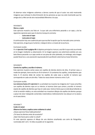 Al observar estas imágenes volvemos a darnos cuenta de que el autor nos está mostrando
imágenes que rechazan la discriminación de las personas ya que nos está mostrando que los
amigos de Lu Mei son de otra nacionalidad diferente a la suya.



Actividad 5:
Marca y copia
Este ejercicio muestra una foto en la que sale una enfermera pesando a un sapo, y da las
siguientes opciones para que el alumno marque la correcta:
        - Luisa asea al sapo
        - Luisa pesa al sapo
A continuación hay una cuadrícula para que escriba la opción que ha marcado como correcta.
Este ejercicio, al igual que el anterior, trabaja la letra s a través de la escritura.

Currículum oculto:
En el ejercicio 2 de la página 49 el objetivo principal es marcar y escribir lo que está ocurriendo
en la imagen mediante su observación. En la imagen aparece una veterinaria vestida con una
bata blanca pesando a un sapo verde en una pesa de color plateado; sin embargo, esta imagen
puede llevarnos a una asociación equivocada de la profesión veterinaria al sexo femenino.



Actividad 6:
Cuenta los cepillos y escribe el número.
Este ejercicio muestra varios vasos con cepillos de dientes dentro de ellos. El primer vaso, a
modo de ejemplo, tiene escrito en él el número 4. Si contamos los cepillos, comprobamos que
tiene 4. El alumno debe de contar los cepillos de cada vaso y escribir el número que
corresponda en cada uno de ellos. Todos los vasos tienen números entre 2 y 8.

Currículum oculto:
Los números hasta el 9: ejercicio 3. La actividad nos muestra las imágenes de 7 vasos amarillos
con cepillos de dientes rojos en su interior; el alumno tiene que contar y escribir el número
exacto de cepillos de dientes que hay en cada vaso. Como el tema que se está desarrollando es
el de la revisión médica, en esta actividad nos muestran dibujos de cepillos de dientes porque
a pesar de estar trabajando contenidos matemáticos indirectamente nos educan en la salud y
en el aseo diario.



Actividad 7:
Cuido mi salud:
Observa las fotos y explica como cuidamos la salud.
¿Haces ejercicio físico habitualmente?
¿Te lavas los dientes antes de acostarte?
¿Qué más haces para cuidar tu salud?
En este ejercicio aparece el dibujo de una doctora enseñando una serie de fotografías,
numeradas del 1 al 6. En ellas se puede ver lo siguiente:
 