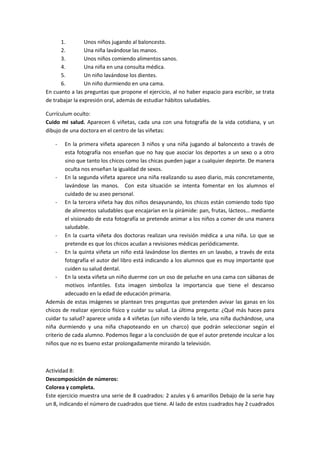 1.         Unos niños jugando al baloncesto.
      2.         Una niña lavándose las manos.
      3.         Unos niños comiendo alimentos sanos.
      4.         Una niña en una consulta médica.
      5.         Un niño lavándose los dientes.
      6.         Un niño durmiendo en una cama.
En cuanto a las preguntas que propone el ejercicio, al no haber espacio para escribir, se trata
de trabajar la expresión oral, además de estudiar hábitos saludables.

Currículum oculto:
Cuido mi salud. Aparecen 6 viñetas, cada una con una fotografía de la vida cotidiana, y un
dibujo de una doctora en el centro de las viñetas:

   -     En la primera viñeta aparecen 3 niños y una niña jugando al baloncesto a través de
         esta fotografía nos enseñan que no hay que asociar los deportes a un sexo o a otro
         sino que tanto los chicos como las chicas pueden jugar a cualquier deporte. De manera
         oculta nos enseñan la igualdad de sexos.
     - En la segunda viñeta aparece una niña realizando su aseo diario, más concretamente,
         lavándose las manos. Con esta situación se intenta fomentar en los alumnos el
         cuidado de su aseo personal.
     - En la tercera viñeta hay dos niños desayunando, los chicos están comiendo todo tipo
         de alimentos saludables que encajarían en la pirámide: pan, frutas, lácteos… mediante
         el visionado de esta fotografía se pretende animar a los niños a comer de una manera
         saludable.
     - En la cuarta viñeta dos doctoras realizan una revisión médica a una niña. Lo que se
         pretende es que los chicos acudan a revisiones médicas periódicamente.
     - En la quinta viñeta un niño está lavándose los dientes en un lavabo, a través de esta
         fotografía el autor del libro está indicando a los alumnos que es muy importante que
         cuiden su salud dental.
     - En la sexta viñeta un niño duerme con un oso de peluche en una cama con sábanas de
         motivos infantiles. Esta imagen simboliza la importancia que tiene el descanso
         adecuado en la edad de educación primaria.
Además de estas imágenes se plantean tres preguntas que pretenden avivar las ganas en los
chicos de realizar ejercicio físico y cuidar su salud. La última pregunta: ¿Qué más haces para
cuidar tu salud? aparece unida a 4 viñetas (un niño viendo la tele, una niña duchándose, una
niña durmiendo y una niña chapoteando en un charco) que podrán seleccionar según el
criterio de cada alumno. Podemos llegar a la conclusión de que el autor pretende inculcar a los
niños que no es bueno estar prolongadamente mirando la televisión.



Actividad 8:
Descomposición de números:
Colorea y completa.
Este ejercicio muestra una serie de 8 cuadrados: 2 azules y 6 amarillos Debajo de la serie hay
un 8, indicando el número de cuadrados que tiene. Al lado de estos cuadrados hay 2 cuadrados
 