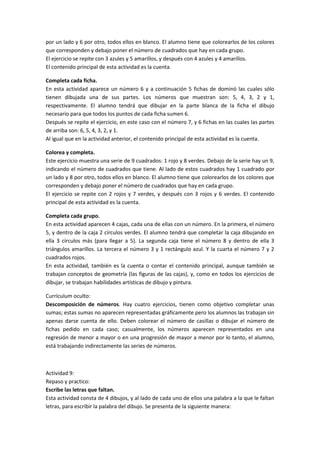 por un lado y 6 por otro, todos ellos en blanco. El alumno tiene que colorearlos de los colores
que corresponden y debajo poner el número de cuadrados que hay en cada grupo.
El ejercicio se repite con 3 azules y 5 amarillos, y después con 4 azules y 4 amarillos.
El contenido principal de esta actividad es la cuenta.

Completa cada ficha.
En esta actividad aparece un número 6 y a continuación 5 fichas de dominó las cuales sólo
tienen dibujada una de sus partes. Los números que muestran son: 5, 4, 3, 2 y 1,
respectivamente. El alumno tendrá que dibujar en la parte blanca de la ficha el dibujo
necesario para que todos los puntos de cada ficha sumen 6.
Después se repite el ejercicio, en este caso con el número 7, y 6 fichas en las cuales las partes
de arriba son: 6, 5, 4, 3, 2, y 1.
Al igual que en la actividad anterior, el contenido principal de esta actividad es la cuenta.

Colorea y completa.
Este ejercicio muestra una serie de 9 cuadrados: 1 rojo y 8 verdes. Debajo de la serie hay un 9,
indicando el número de cuadrados que tiene. Al lado de estos cuadrados hay 1 cuadrado por
un lado y 8 por otro, todos ellos en blanco. El alumno tiene que colorearlos de los colores que
corresponden y debajo poner el número de cuadrados que hay en cada grupo.
El ejercicio se repite con 2 rojos y 7 verdes, y después con 3 rojos y 6 verdes. El contenido
principal de esta actividad es la cuenta.

Completa cada grupo.
En esta actividad aparecen 4 cajas, cada una de ellas con un número. En la primera, el número
5, y dentro de la caja 2 círculos verdes. El alumno tendrá que completar la caja dibujando en
ella 3 círculos más (para llegar a 5). La segunda caja tiene el número 8 y dentro de ella 3
triángulos amarillos. La tercera el número 3 y 1 rectángulo azul. Y la cuarta el número 7 y 2
cuadrados rojos.
En esta actividad, también es la cuenta o contar el contenido principal, aunque también se
trabajan conceptos de geometría (las figuras de las cajas), y, como en todos los ejercicios de
dibujar, se trabajan habilidades artísticas de dibujo y pintura.

Currículum oculto:
Descomposición de números. Hay cuatro ejercicios, tienen como objetivo completar unas
sumas; estas sumas no aparecen representadas gráficamente pero los alumnos las trabajan sin
apenas darse cuenta de ello. Deben colorear el número de casillas o dibujar el número de
fichas pedido en cada caso; casualmente, los números aparecen representados en una
regresión de menor a mayor o en una progresión de mayor a menor por lo tanto, el alumno,
está trabajando indirectamente las series de números.



Actividad 9:
Repaso y practico:
Escribe las letras que faltan.
Esta actividad consta de 4 dibujos, y al lado de cada uno de ellos una palabra a la que le faltan
letras, para escribir la palabra del dibujo. Se presenta de la siguiente manera:
 