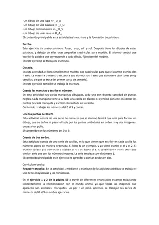 -Un dibujo de una lupa => _U_A
-Un dibujo de una báscula => _E_O
-Un dibujo del número 6 => _EI_S
-Un dibujo de unas olas => O_A_
El contenido principal de esta actividad es la escritura y la formación de palabras.

Escribe.
Este ejercicio da cuatro palabras: Pasas, aspa, sal y sol. Después tiene los dibujos de estas
palabras, y debajo de ellas unas pequeñas cuadrículas para escribir. El alumno tendrá que
escribir la palabra que corresponde a cada dibujo, fijándose del modelo.
En este ejercicio se trabaja la escritura.

Dictado.
En esta actividad, el libro simplemente muestra dos cuadrículas para que el alumno escriba dos
frases. La maestra o maestro dictará a sus alumnos las frases que considere oportunas (muy
sencillas, ya que se trata del primer curso de primaria).
En este ejercicio también se trabaja la escritura.

Cuenta las manchas y escribe el número.
En esta actividad hay varias mariquitas dibujadas, cada una con distinta cantidad de puntos
negros. Cada mariquita tiene a su lado una casilla en blanco. El ejercicio consiste en contar los
puntos de cada mariquita y escribir el resultado en la casilla.
Contenido: trabajar los números del 0 al 9 y contar.

Une los puntos del 0 al 9.
Esta actividad consta de una serie de números que el alumno tendrá que unir para formar un
dibujo, que se define al pasar el lápiz por los puntos uniéndolos en orden. Hay dos imágenes:
un pez y un pollo.
El contenido son los números del 0 al 9.

Cuenta de dos en dos.
Esta actividad consta de una serie de casillas, en la que tienen que escribir en cada casilla los
números pares de manera ordenada. El libro da un ejemplo, y ya viene escrito el 0 y el 2. El
alumno tendrá que comenzar a escribir el 4, y así hasta el 8. A continuación viene otra serie
similar, solo que con los números impares. La serie empieza con el número 1.
El contenido principal de este ejercicio es aprender a contar de dos en dos.

Currículum oculto:
Repaso y practico. En la actividad 1 mediante la escritura de las palabras pedidas se trabaja el
uso de las mayúsculas y las minúsculas.

En el ejercicio 1 y 2 de la página 59 a través de diferentes enunciados estamos trabajando
indirectamente la concienciación con el mundo animal ya que todas las imágenes que
aparecen son animales: mariquitas, un pez y un pato. Además, se trabajan las series de
números del 0 al 9 en ambos ejercicios.
 