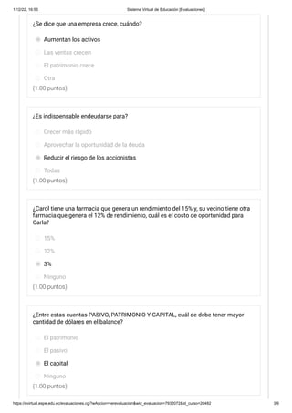 17/2/22, 16:53 Sistema Virtual de Educación [Evaluaciones]
https://evirtual.espe.edu.ec/evaluaciones.cgi?wAccion=verevaluacion&wid_evaluacion=7932072&id_curso=20482 3/6
(1.00 puntos)
(1.00 puntos)
(1.00 puntos)
(1.00 puntos)
¿Se dice que una empresa crece, cuándo?
Aumentan los activos
Las ventas crecen
El patrimonio crece
Otra
¿Es indispensable endeudarse para?
Crecer más rápido
Aprovechar la oportunidad de la deuda
Reducir el riesgo de los accionistas
Todas
¿Carol tiene una farmacia que genera un rendimiento del 15% y, su vecino tiene otra
farmacia que genera el 12% de rendimiento, cuál es el costo de oportunidad para
Carla?
15%
12%
3%
Ninguno
¿Entre estas cuentas PASIVO, PATRIMONIO Y CAPITAL, cuál de debe tener mayor
cantidad de dólares en el balance?
El patrimonio
El pasivo
El capital
Ninguno
 