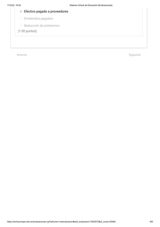 17/2/22, 16:53 Sistema Virtual de Educación [Evaluaciones]
https://evirtual.espe.edu.ec/evaluaciones.cgi?wAccion=verevaluacion&wid_evaluacion=7932072&id_curso=20482 6/6
(1.00 puntos)
Efectivo pagado a proveedores
Dividendos pagados
Reducción de préstamos
 
Anterior Siguiente
 
 