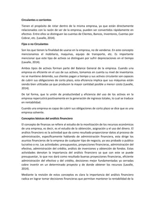 Circulantes o corrientes
Tienen el propósito de rotar dentro de la misma empresa, ya que están directamente
relacionados con la razón de ser de la empresa, pueden ser convertidos rápidamente en
efectivo. Entre ellos se distinguen las cuentas de Clientes, Bancos, Inventores, Cuentas por
Cobrar, etc. (Lavalle, 2014).
Fijos o no Circulantes
Son los que tienen la finalidad de usarse en la empresa, no de venderse. En este concepto
mencionamos el mobiliario, maquinas, equipo de transporte, etc. Es importante
mencionar que este tipo de activos se distinguen por sufrir depreciaciones en el tiempo
(Lavalle, 2014).
Ambos tipos de activos forman parte del Balance General de la empresa. Cuando una
empresa es eficiente en el uso de sus activos, tomamos en cuenta su nivel de inventarios
no se mantiene detenido, sus clientes pagan a tiempo y sus activos circulante son capaces
de cubrir sus obligaciones de corto plazo, esta eficiencia implica que sus máquinas están
siendo bien utilizadas ya que producen la mayor cantidad posible a menor costo (Lavalle,
2014).
De tal forma, que la unión de productividad y eficiencia del uso de los activos en la
empresa repercutirá positivamente en la generación de ingresos totales, lo cual se traduce
en rentabilidad.
Cuando una empresa es capaz de cubrir sus obligaciones de corto plazo se dice que es una
empresa solvente.
Conceptos básicos del análisis financiero
El concepto de finanzas se refiere al estudio de la movilización de los recursos económicos
de una empresa, es decir, es el estudio de la obtención, asignación y el uso del dinero. El
análisis financiero es la actividad que da como resultado proporcionar datos al proceso de
administración, específicamente hablando de administración financiera, esta dirige los
asuntos financieros de la empresa de cualquier tipo de negocio, ya sea probado o publico
lucrativo o no. Las actividades: presupuestos, proyecciones financieras, administración del
efectivo, administración del crédito, análisis de inversiones y obtención de fondos. Estas
actividades denotan la importancia del análisis financiero ya que con este se puede
presupuestar, lo que nos dará como resultado buenas proyecciones financieras, eficiente
administración del efectivo y del crédito, decisiones mejor fundamentadas ya cerradas
cobre invertir en un determinado proyecto y de donde obtener los recursos (Lavalle,
2014).
Mediante la revisión de estos conceptos es clara la importancia del análisis financiero
radica en lograr tomar decisiones financieras que permitan mantener la rentabilidad de la
 