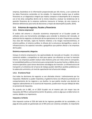 empresa, basándose en la información proporcionada por ella misma, y con sustento de
los datos financieros contenidos en los estados. Es importante recalcar que el análisis
financiero es un diagnostico integral que implica comparar el desempeño de la empresa
con el de otras compañías dentro de la misma industria y evaluar las tendencias de la
posición financiera de la empresa conforme transcurre el tiempo, de esta manera se
detectan deficiencias para toma de decisiones y mejora de desempeño (Lavalle, 2014).
1.4. Entornos de negocios, fiscales y financieros
1.4.1. Entorno empresarial
El análisis del entorno o situación económica empresarial en el Ecuador puede ser
utilizada como una herramienta estratégica para entender la dinámica del mercado, el
potencial de los negocios y la dirección de las operaciones en el país. Proporciona una idea
mas clara del mercado, capta los factores relativos a los riesgos macroeconómicos, el
entorno político, el entorno jurídico, la eficacia de la estructura demográfica y social, la
infraestructura y los aspectos naturales y geográficos que podrían afectar a las empresas
del Ecuador.
Dinámica empresarial y Negocios
Incluye el entorno empresarial y las oportunidades de mercado en Ecuador. Un entorno
comercial estable y competitivo es vital para operar con eficiencia ya traer la inversión
interna. Las empresas pueden evaluar estos factores junto con retos como la corrupción,
la inestabilidad política y el terrorismo para comprender los puntos fuertes y débiles de un
entorno operativo y para tomar decisiones estratégicas de inversión. La infraestructura de
transporte y la dinámica de la fuerza de trabajo pueden identificar posibles problemas en
la cadena de suministro y el nivel de capacitación de la fuerza de trabajo.
1.4.2. El entorno fiscal
Casi todas las decisiones de negocios se ven afectadas directa i indirectamente por los
impuestos. Mediante su poder impositivo, el gobierno tiene una influencia profunda en el
comportamiento de los negocios y sus dueños. Lo que podría resultar una decisión de
negocios sobresalientes en la ausencia de impuestos, puede estar muy por debajo de ellos
en presencia de impuestos.
De acuerdo con la BBC, en el 2019 Ecuador era el noveno país con mayor tasa de
impuestos del PIB en Latinoamérica (entre 16 países), y esto es algo que se debe tomar en
cuenta, debido a su importancia.
Impuesto a la Renta
Este impuesto sustrae el 25% del total de los ingresos gravables de las sociedades, y la
paga de este puede ser gestionada con el SRI como con sistemas contables. Es importante
 
