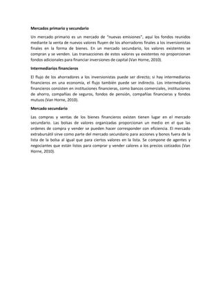 Mercados primario y secundario
Un mercado primario es un mercado de “nuevas emisiones”, aquí los fondos reunidos
mediante la venta de nuevos valores fluyen de los ahorradores finales a los inversionistas
finales en la forma de bienes. En un mercado secundario, los valores existentes se
compran y se venden. Las transacciones de estos valores ya existentes no proporcionan
fondos adicionales para financiar inversiones de capital (Van Horne, 2010).
Intermediarios financieros
El flujo de los ahorradores a los inversionistas puede ser directo; si hay intermediarios
financieros en una economía, el flujo también puede ser indirecto. Los intermediarios
financieros consisten en instituciones financieras, como bancos comerciales, instituciones
de ahorro, compañías de seguros, fondos de pensión, compañías financieras y fondos
mutuos (Van Horne, 2010).
Mercado secundario
Las compras y ventas de los bienes financieros existen tienen lugar en el mercado
secundario. Las bolsas de valores organizadas proporcionan un medio en el que las
ordenes de compra y vender se pueden hacer corresponder con eficiencia. El mercado
extrabursátil sirve como parte del mercado secundario para acciones y bonos fuera de la
lista de la bolsa al igual que para ciertos valores en la lista. Se compone de agentes y
negociantes que están listos para comprar y vender calores a los precios cotizados (Van
Horne, 2010).
 
